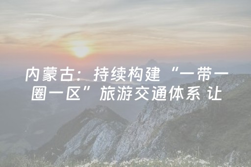 内蒙古：持续构建“一带一圈一区”旅游交通体系 让流量变“留量”