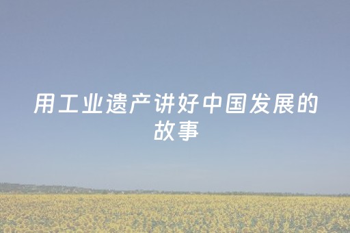 用工业遗产讲好中国发展的故事