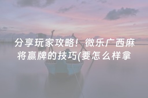 分享玩家攻略！微乐广西麻将赢牌的技巧(要怎么样拿到好牌)