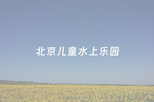 北京儿童水上乐园（北京儿童水上乐园排行榜）