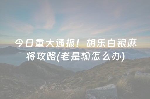 今日重大通报！胡乐白银麻将攻略(老是输怎么办)