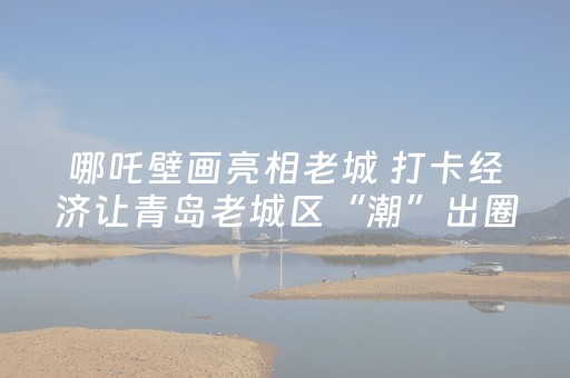 哪吒壁画亮相老城 打卡经济让青岛老城区“潮”出圈