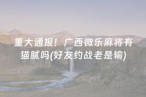 重大通报！广西微乐麻将有猫腻吗(好友约战老是输)