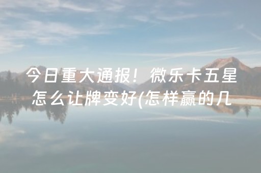 今日重大通报！微乐卡五星怎么让牌变好(怎样赢的几率大)
