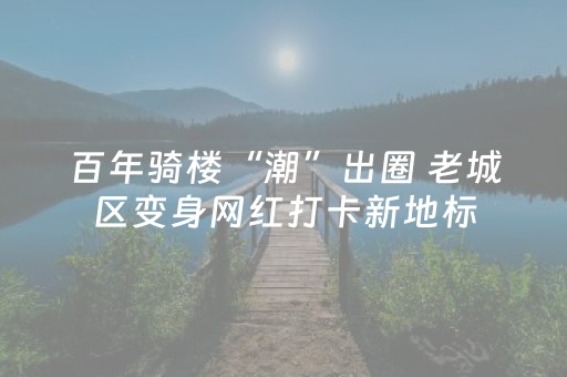 百年骑楼“潮”出圈 老城区变身网红打卡新地标