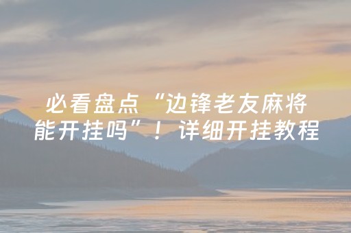 必看盘点“边锋老友麻将能开挂吗”！详细开挂教程（确实真的有挂)-抖音