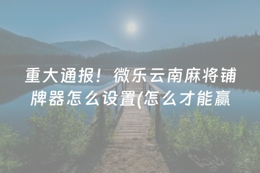 重大通报！微乐云南麻将铺牌器怎么设置(怎么才能赢)