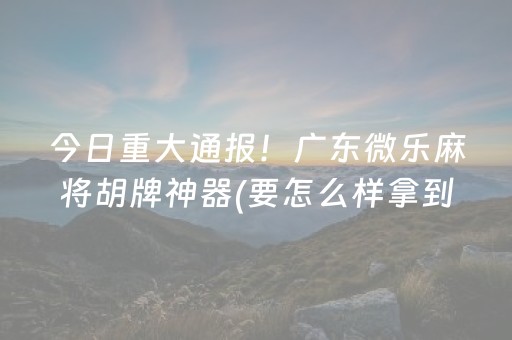 今日重大通报！广东微乐麻将胡牌神器(要怎么样拿到好牌)