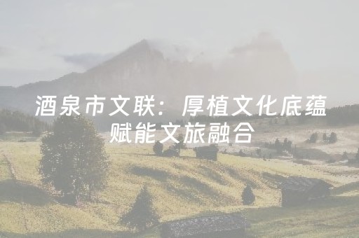 酒泉市文联：厚植文化底蕴 赋能文旅融合