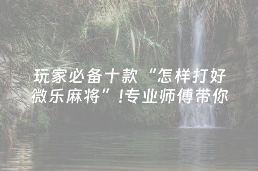 玩家必备十款“怎样打好微乐麻将”!专业师傅带你一起了解（详细教程）-抖音