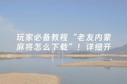 玩家必备教程“老友内蒙麻将怎么下载”！详细开挂教程（确实真的有挂)-抖音