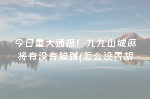 今日重大通报！九九山城麻将有没有猫腻(怎么设置胡牌)