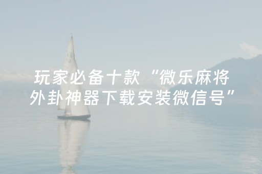 玩家必备十款“微乐麻将外卦神器下载安装微信号”!专业师傅带你一起了解（详细教程）-抖音