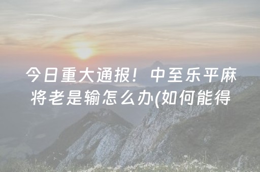 今日重大通报！中至乐平麻将老是输怎么办(如何能得到好牌)
