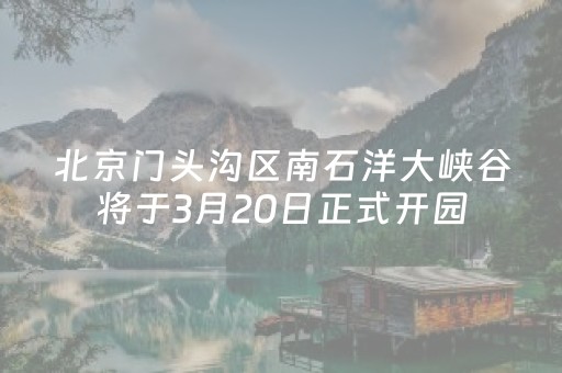 北京门头沟区南石洋大峡谷将于3月20日正式开园
