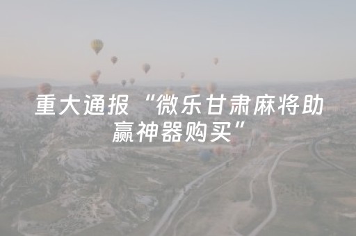 重大通报“微乐甘肃麻将助赢神器购买”（怎么设置能有好牌)