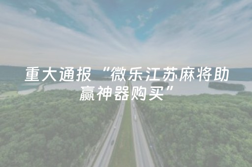 重大通报“微乐江苏麻将助赢神器购买”（为什么有人一直赢)