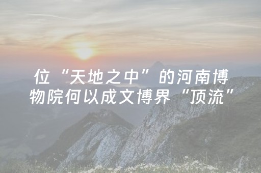 位“天地之中”的河南博物院何以成文博界“顶流”？