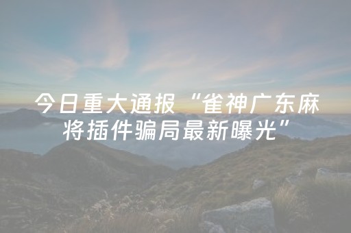 今日重大通报“雀神广东麻将插件骗局最新曝光”（万能开挂神器)