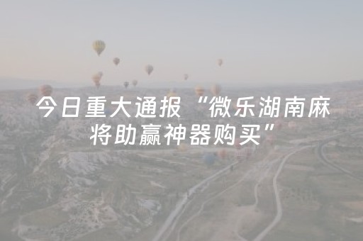 今日重大通报“微乐湖南麻将助赢神器购买”（神器通用版)