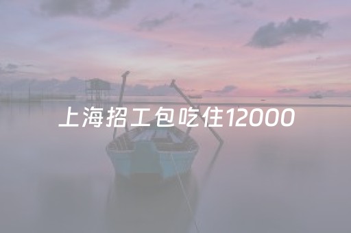 上海招工包吃住12000（上海招工包吃住12000电话）
