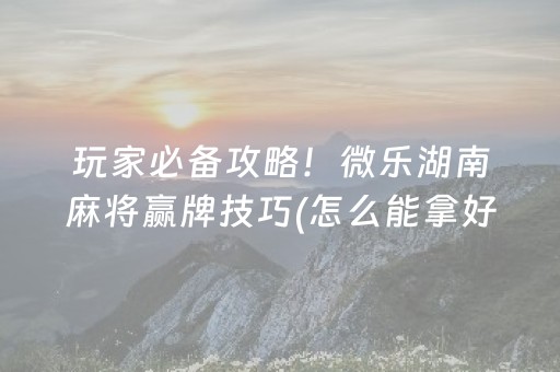 玩家必备攻略！微乐湖南麻将赢牌技巧(怎么能拿好牌)