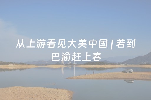 从上游看见大美中国 | 若到巴渝赶上春，千万和春住（一周精选第266期）