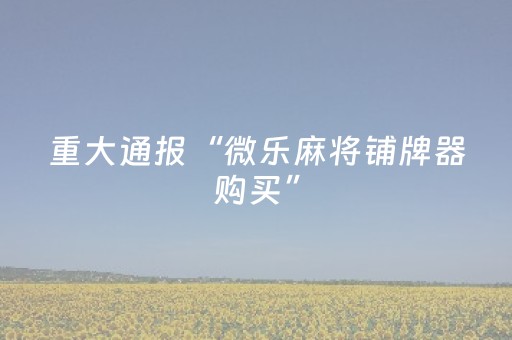 重大通报“微乐麻将铺牌器购买”（发牌有什么规律吗)
