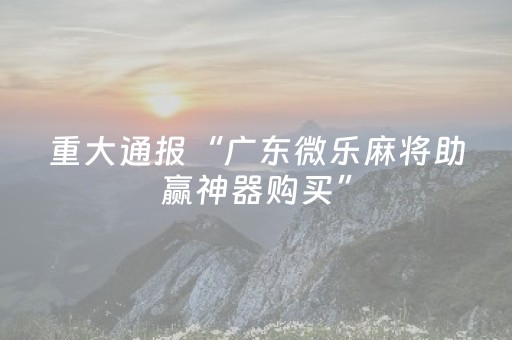 重大通报“广东微乐麻将助赢神器购买”（胜率到哪调)