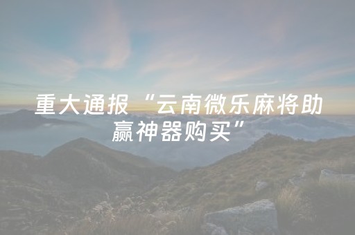 重大通报“云南微乐麻将助赢神器购买”（自建房怎么拿好牌)