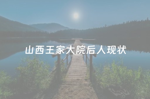 山西王家大院后人现状（山西王家大院主人及后代的族谱）