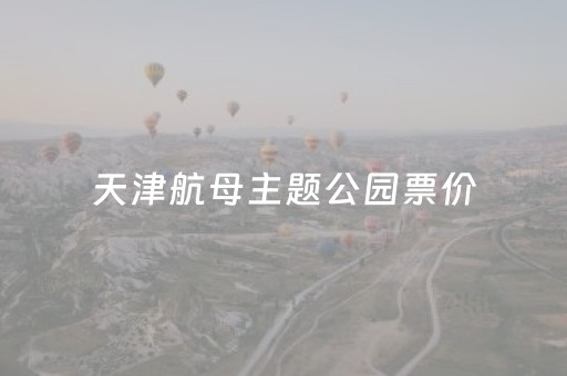 天津航母主题公园票价（天津航母主题公园票价表）