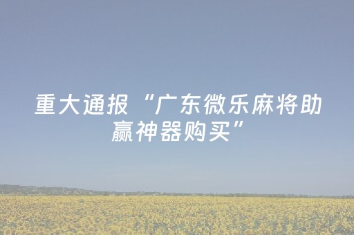 重大通报“广东微乐麻将助赢神器购买”（辅助神器免费)