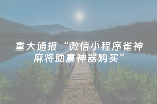 重大通报“微信小程序雀神麻将助赢神器购买”（助赢神器购买)