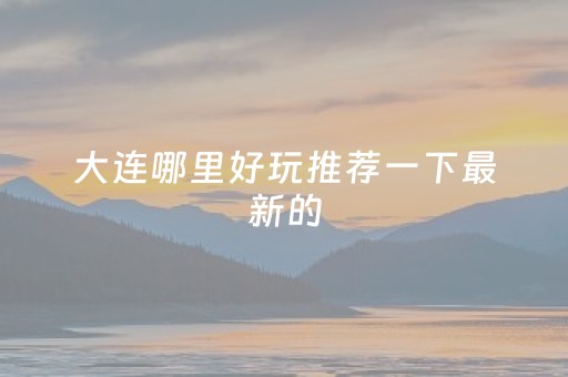 大连哪里好玩推荐一下最新的（大连哪儿好玩）