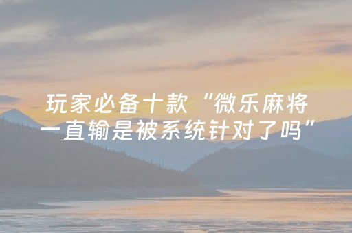 玩家必备十款“微乐麻将一直输是被系统针对了吗”（提高胜率技巧)
