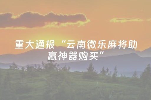 重大通报“云南微乐麻将助赢神器购买”（有什么诀窍)
