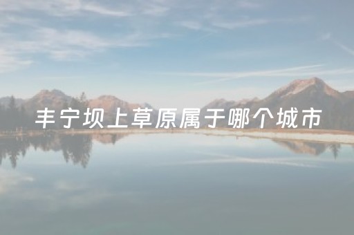 丰宁坝上草原属于哪个城市（丰宁坝上草原属于哪个省）
