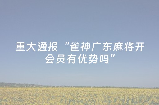 重大通报“雀神广东麻将开会员有优势吗”（免费专用神器)