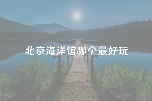 北京海洋馆哪个最好玩（北京15个最适合带孩子去玩的地方）