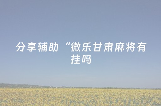 分享辅助“微乐甘肃麻将有挂吗（助赢神器通用版）