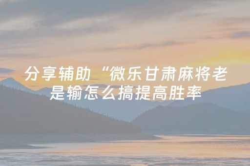 分享辅助“微乐甘肃麻将老是输怎么搞提高胜率（专用辅牌神器免安装）