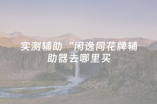 实测辅助“闲逸同花牌辅助器去哪里买（专用辅牌神器免安装）