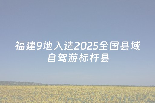 福建9地入选2025全国县域自驾游标杆县
