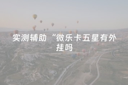 实测辅助“微乐卡五星有外挂吗（助赢神器通用版）