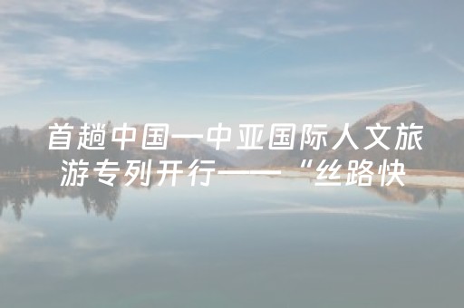 首趟中国—中亚国际人文旅游专列开行——“丝路快车”启新篇