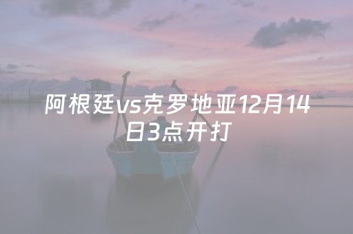 阿根廷vs克罗地亚12月14日3点开打（阿根廷对克罗地）