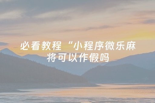 必看教程“小程序微乐麻将可以作假吗（助赢神器通用版）