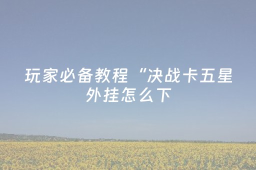 玩家必备教程“决战卡五星外挂怎么下（专用辅牌神器免安装）