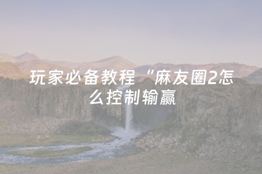 玩家必备教程“麻友圈2怎么控制输赢（专用辅牌神器免安装）